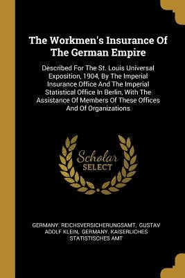 The Workmen's Insurance Of The German Empire: Described For The St. Louis Universal Exposition, 1904, By The Imperial Insurance Office And The Imperia by Reichsversicherungsamt, Germany