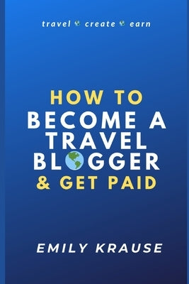 How to Become a Travel Blogger and Get Paid: Tips on Breaking into the World of Travel Blogging by Krause, Emily