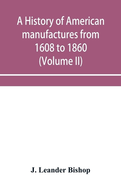 A history of American manufactures from 1608 to 1860; Exhibiting the origin and growth of the principal mechanic arts and manufactures, from the earli by Leander Bishop, J.