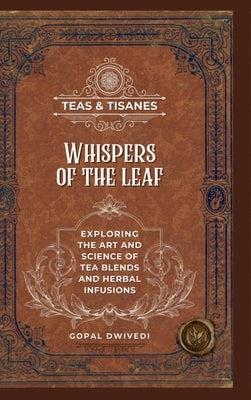 Teas & Tisanes: Whispers of the Leaf: Exploring the Art and Science of Tea Blends and Herbal Infusions by Gopal Dwivedi