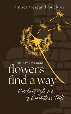 Flowers Find a Way: Resilient Blooms of Relentless Faith by Weigand-Buckley, Amber