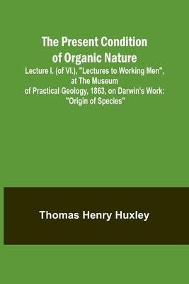 The Present Condition of Organic Nature; Lecture I. (of VI.), "Lectures to Working Men", at the Museum of Practical Geology, 1863, on Darwin's Work: " by Henry Huxley, Thomas