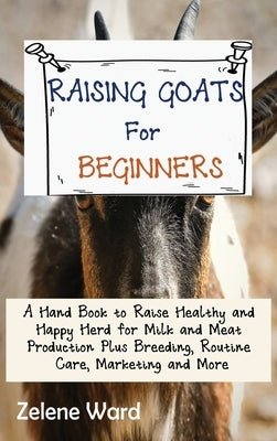 Raising Goats for Beginners: A Hand Book to Raise Healthy and Happy Herd for Milk and Meat Production Plus Breeding, Routine Care, Marketing and Mo by Ward, Zelene