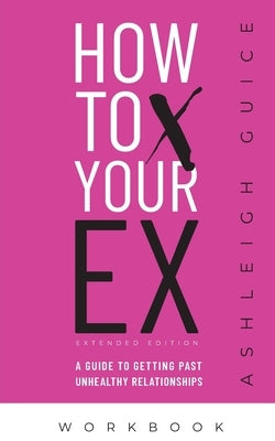 How to X Your Ex Extended Edition Workbook: A Guide to Getting Past Unhealthy Relationships by Guice, Ashleigh