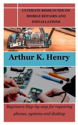 Ultimate Book Guide on Mobile Repairs and Installations: Beginners Step-by-step for repairing phones, systems and desktop by Henry, Arthur K.