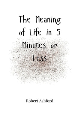 The Meaning of Life in 5 Minutes or Less by Ashford, Robert