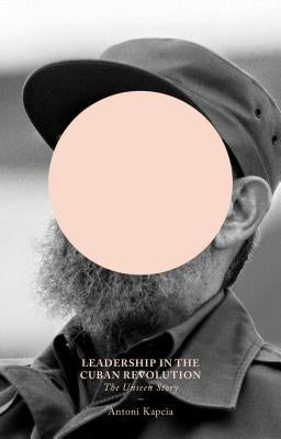 Leadership in the Cuban Revolution: The Unseen Story by Kapcia, Antoni