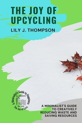 The Joy of Upcycling: A Minimalist's Guide to Creatively Reducing Waste and Saving Resources by Lily J Thompson