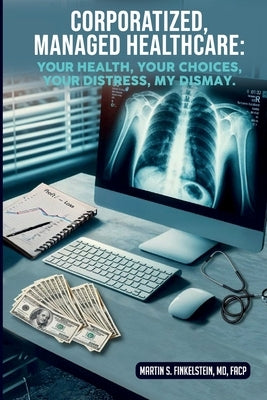 Corporatized, Managed Healthcare: Your Health - Your Choices - Your Distress - My Dismay by Finkelstein, Martin S.