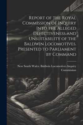 Report of the Royal Commission of Inquiry Into the Alleged Defectiveness and Unsuitability of the Baldwin Locomotives. Presented to Parliament by Comm by New South Wales Baldwin Locomotives