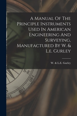 A Manual Of The Principle Instruments Used In American Engineering And Surveying, Manufactured By W. & L.e. Gurley by W. &. L. E. Gurley (Troy, N. y. ).