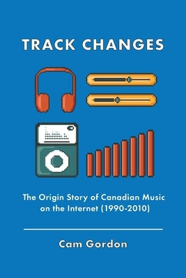 Track Changes: The Origin Story of Canadian Music on the Internet (1990-2010) by Gordon, Cam
