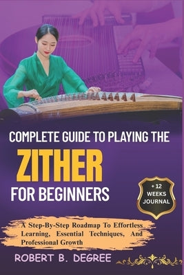 Complete Guide To Playing The Zither For Beginners: A Step-By-Step Roadmap To Effortless Learning, Essential Techniques, And Professional Growth by Degree, Robert B.