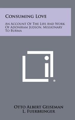 Consuming Love: An Account of the Life and Work of Adoniram Judson, Missionary to Burma by Geiseman, Otto Albert