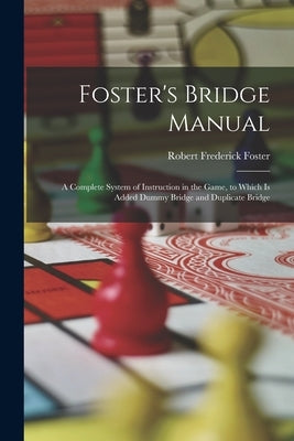 Foster's Bridge Manual: A Complete System of Instruction in the Game, to Which Is Added Dummy Bridge and Duplicate Bridge by Foster, Robert Frederick