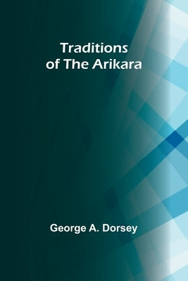 Traditions of the Arikara by A. Dorsey, George