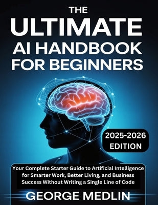 The Ultimate AI Handbook for Beginners: Your Complete Starter Guide to Artificial Intelligence for Smarter Work, Better Living, and Business Success W by Medlin, George