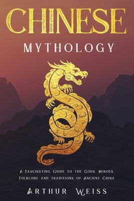 Chinese Mythology: A Fascinating Guide to the Gods, Heroes, Folklore and Traditions of Ancient China by Weiss, Arthur