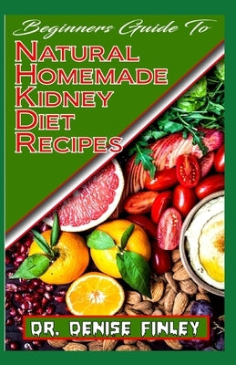 Beginners Guide To Natural Homemade Kidney Diet Recipes: A Comprehensive list of homemade recipes to rid your kidney of diseases and boost its perrfor by Finley, Denise