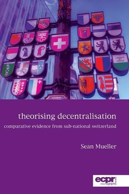 Theorising Decentralisation: Comparative Evidence from Sub-National Switzerland by Mueller, Sean