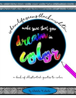 When Your Life Seems Black n White Make Sure That You Dream in Color: a book of illustrated quotes to color by Valente, Christa