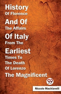 History Of Florence And Of The Affairs Of Italy From The Earliest Times To The Death Of Lorenzo The Magnificent by Machiavelli, Niccolo