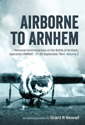 Airborne to Arnhem Volume 2: Personal Reminiscences of the Battle of Arnhem, Operation Market, 17th-26th September 1944 by Newell, Grant