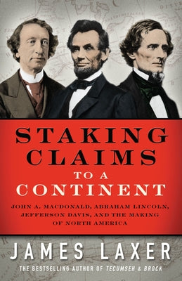 Staking Claims to a Continent: John A. Macdonald, Abraham Lincoln, Jefferson Davis, and the Making of North America by Laxer, James
