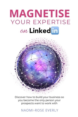 Magnetise Your Expertise on LinkedIn: Discover How to Build Your Business So You Become the Only Person Your Prospects Want to Work With by Everly, Naomi-Rose