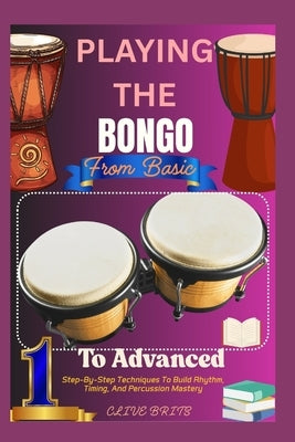 Playing The Bongo: From Basic To Advanced: Step-By-Step Techniques To Build Rhythm, Timing, And Percussion Mastery by Brits, Clive