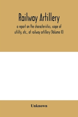 Railway artillery; a report on the characteristics, scope of utility, etc., of railway artillery (Volume II) by Unknown