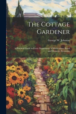 The Cottage Gardener: A Practical Guide in Every Department of Horticulture Rural and Domestic Economy by Johnson, George W.