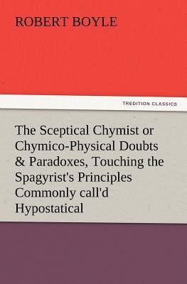 The Sceptical Chymist or Chymico-Physical Doubts & Paradoxes, Touching the Spagyrist's Principles Commonly Call'd Hypostatical, as They Are Wont to Be by Boyle, Robert S. J.