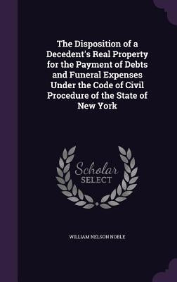 The Disposition of a Decedent's Real Property for the Payment of Debts and Funeral Expenses Under the Code of Civil Procedure of the State of New York by Noble, William Nelson