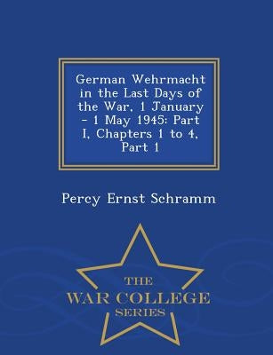 German Wehrmacht in the Last Days of the War, 1 January - 1 May 1945: Part I, Chapters 1 to 4, Part 1 - War College Series by Schramm, Percy Ernst