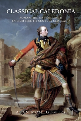 Classical Caledonia: Roman History and Myth in Eighteenth-Century Scotland by Montgomery, Alan