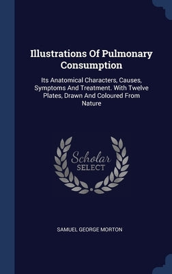 Illustrations Of Pulmonary Consumption: Its Anatomical Characters, Causes, Symptoms And Treatment. With Twelve Plates, Drawn And Coloured From Nature by Morton, Samuel George