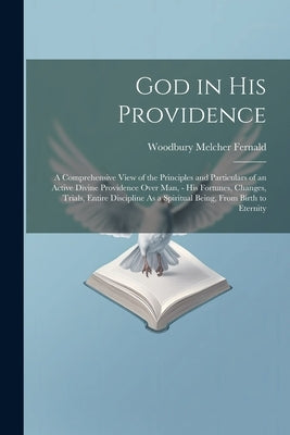God in His Providence: A Comprehensive View of the Principles and Particulars of an Active Divine Providence Over Man, - His Fortunes, Change by Fernald, Woodbury Melcher