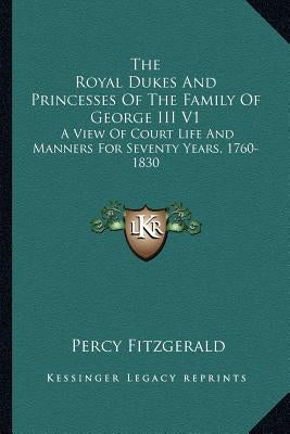 The Royal Dukes And Princesses Of The Family Of George III V1: A View Of Court Life And Manners For Seventy Years, 1760-1830 by Fitzgerald, Percy