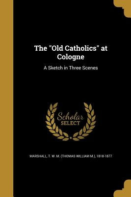 The "Old Catholics" at Cologne: A Sketch in Three Scenes by Marshall, T. W. M. (Thomas William M. ).