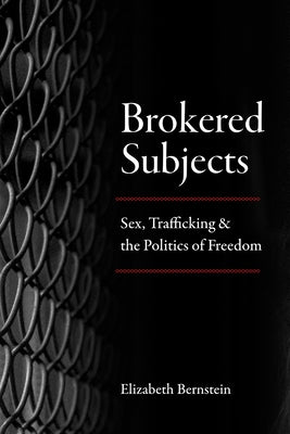 Brokered Subjects: Sex, Trafficking, and the Politics of Freedom by Bernstein, Elizabeth