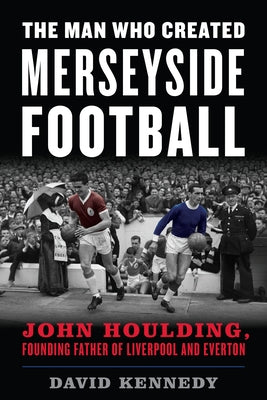 The Man Who Created Merseyside Football: John Houlding, Founding Father of Liverpool and Everton by Kennedy, David