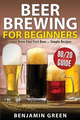 Beer Brewing for Beginners: Home Brew Your First Beer with the Easy 80/20 Guide to Completing Delicious, Craft Homebrews with Simple Recipes by Green, Benjamin