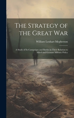 The Strategy of the Great War: A Study of Its Campaigns and Battles in Their Relation to Allied and German Military Policy by McPherson, William Lenhart