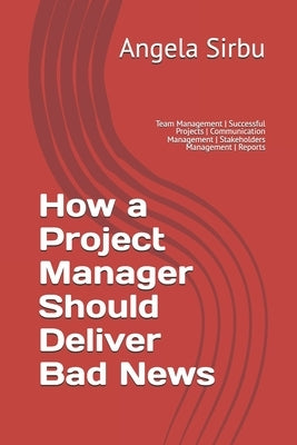 How a Project Manager Should Deliver Bad News: Team Management Successful Projects Communication Management Stakeholders Management Reports by Sirbu, Angela