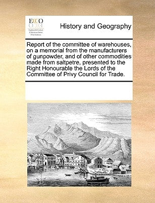 Report of the Committee of Warehouses, on a Memorial from the Manufacturers of Gunpowder, and of Other Commodities Made from Saltpetre, Presented to t by Multiple Contributors