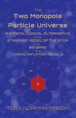 The Two Monopole Particle Universe: A Radical Logical Alternative to the Standard Model of the Atom, the Big Bang and Cosmic Inflation Models by Marsh, Tony Norman