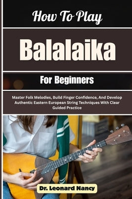 How To Play Balalaika For Beginners: Master Folk Melodies, Build Finger Confidence, And Develop Authentic Eastern European String Techniques With Clea by Nancy, Leonard
