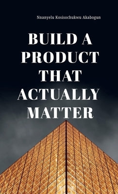 Build A Product That Actually Matter by Akabogun, Kosisochukwu Nnanyelu