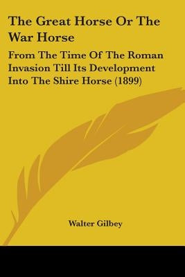 The Great Horse Or The War Horse: From The Time Of The Roman Invasion Till Its Development Into The Shire Horse (1899) by Gilbey, Walter